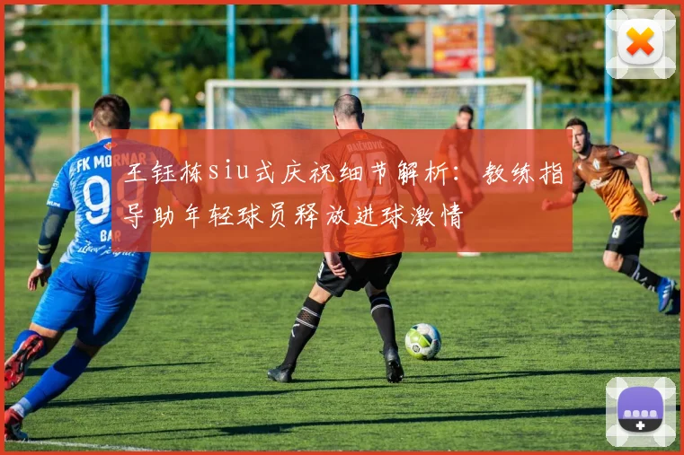 王钰栋siu式庆祝细节解析：教练指导助年轻球员释放进球激情