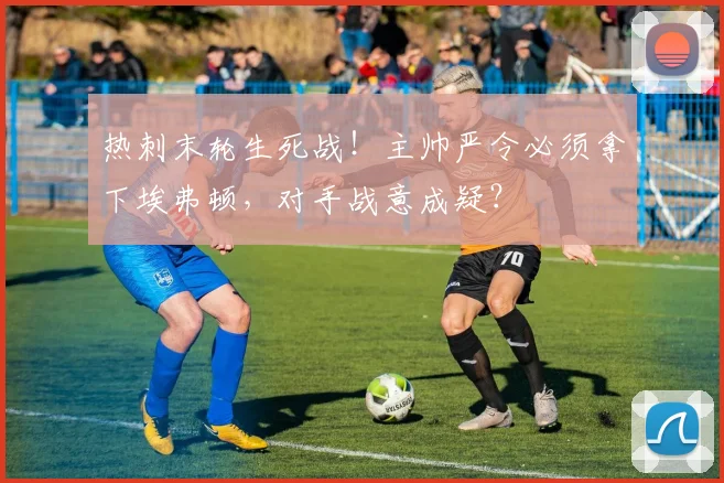 热刺末轮生死战！主帅严令必须拿下埃弗顿，对手战意成疑？