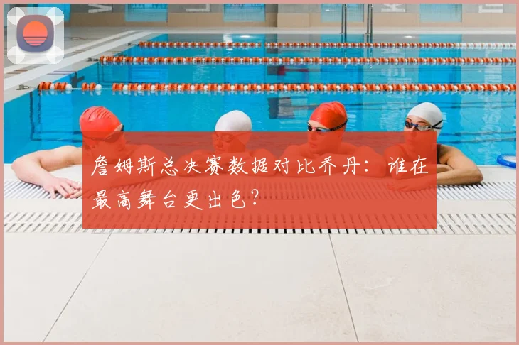 詹姆斯总决赛数据对比乔丹：谁在最高舞台更出色？