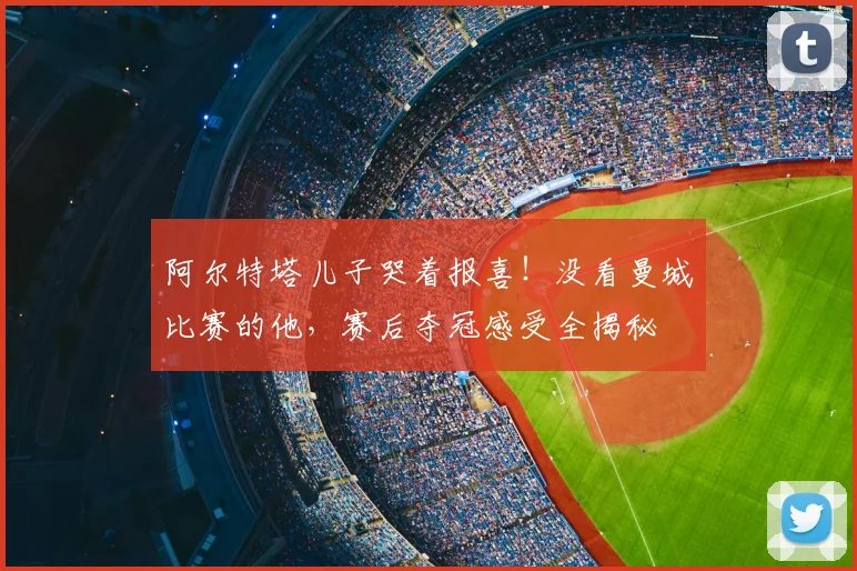 阿尔特塔儿子哭着报喜！没看曼城比赛的他，赛后夺冠感受全揭秘