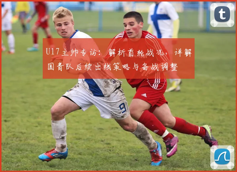 U17主帅专访：解析首轮战况，详解国青队后续出线策略与备战调整