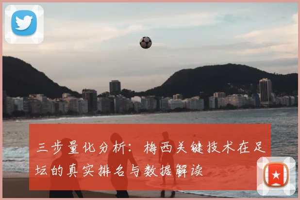 三步量化分析：梅西关键技术在足坛的真实排名与数据解读