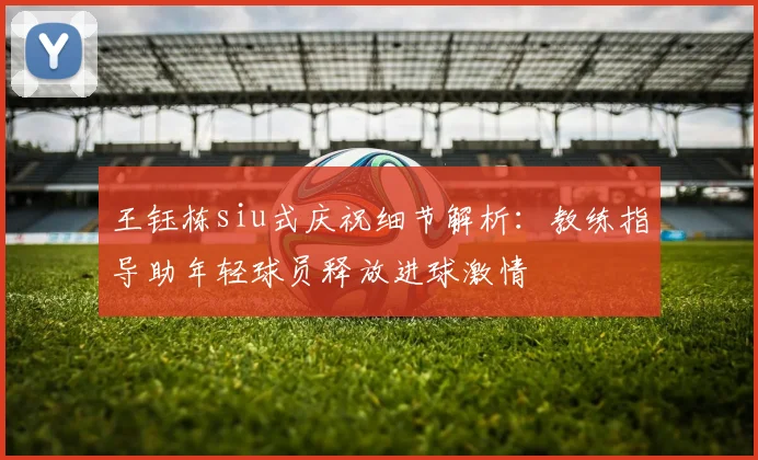 王钰栋siu式庆祝细节解析：教练指导助年轻球员释放进球激情