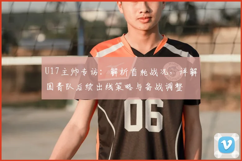 U17主帅专访：解析首轮战况，详解国青队后续出线策略与备战调整