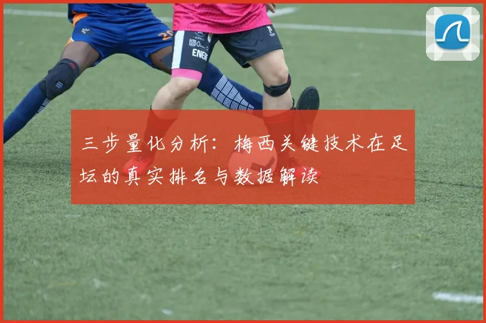 三步量化分析:梅西关键技术在足坛的真实排名与数据解读