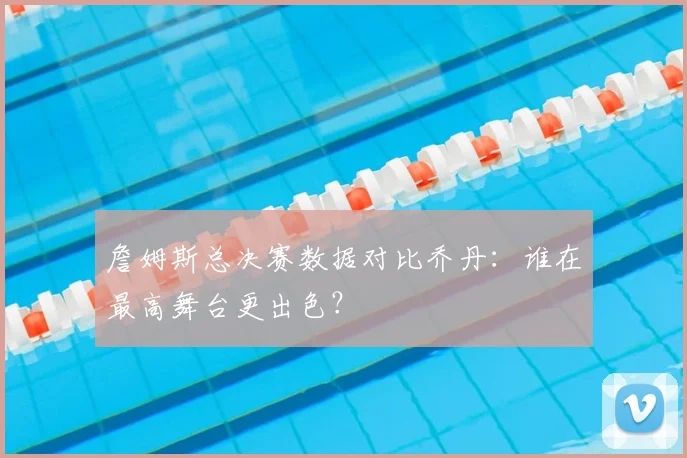 詹姆斯总决赛数据对比乔丹：谁在最高舞台更出色？