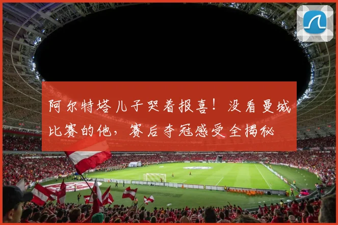 阿尔特塔儿子哭着报喜！没看曼城比赛的他，赛后夺冠感受全揭秘