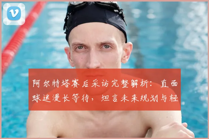 阿尔特塔赛后采访完整解析：直面球迷漫长等待，坦言未来规划与轻松心态
