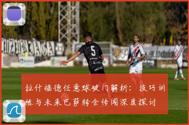 拉什福德任意球破门解析：技巧训练与未来巴萨转会传闻深度探讨