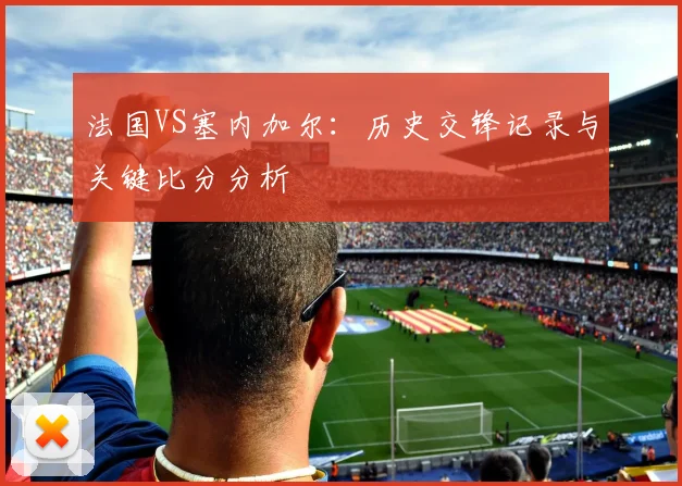 法国VS塞内加尔：历史交锋记录与关键比分分析