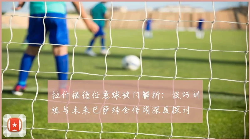 拉什福德任意球破门解析：技巧训练与未来巴萨转会传闻深度探讨