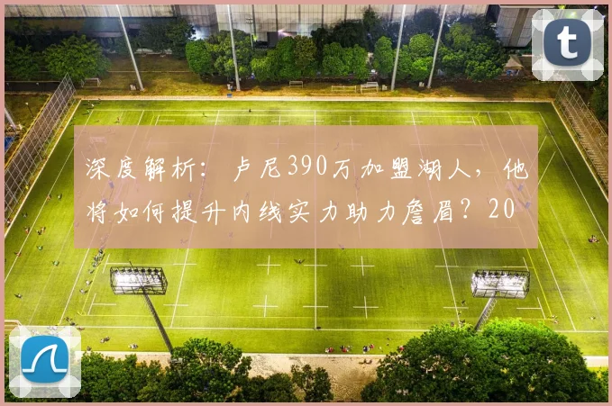深度解析：卢尼390万加盟湖人，他将如何提升内线实力助力詹眉？2026年冲冠之路再添关键拼图