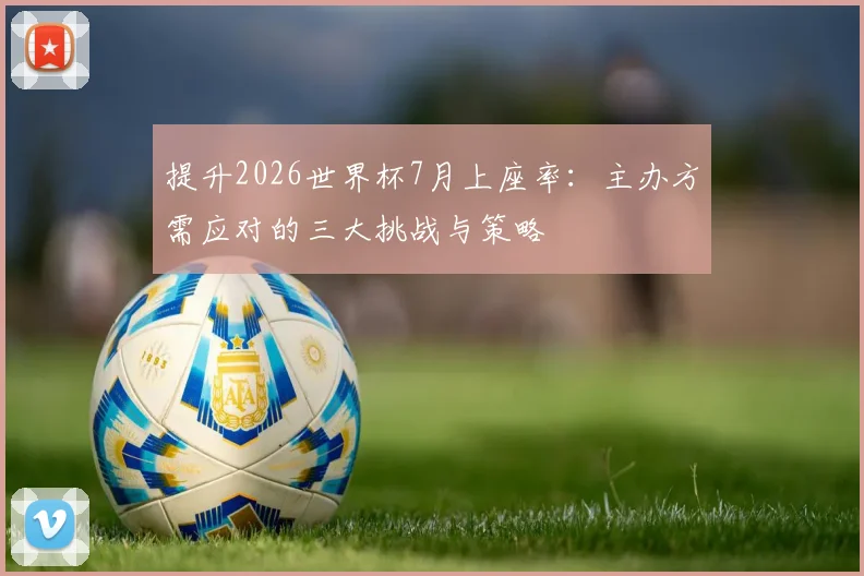 提升2026世界杯7月上座率：主办方需应对的三大挑战与策略