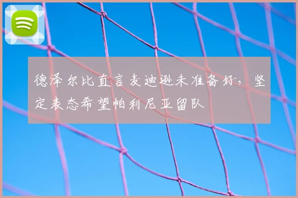德泽尔比直言麦迪逊未准备好，坚定表态希望帕利尼亚留队